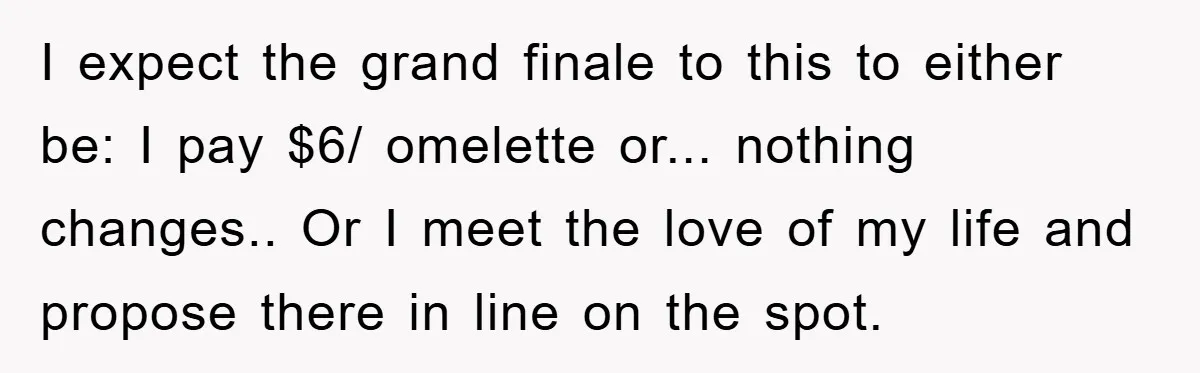 I expect the grand finale to this to either be: I pay $6/ omelette or... nothing changes.. Or I meet the love of my life and propose there in line...