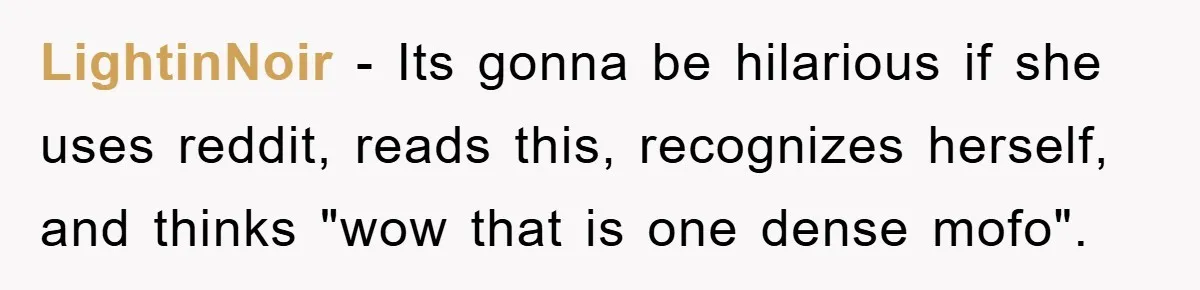 LightinNoir − Its gonna be hilarious if she uses reddit, reads this, recognizes herself, and thinks "wow that is one dense mofo".