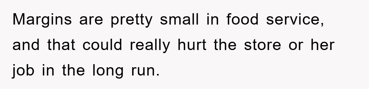 Margins are pretty small in food service, and that could really hurt the store or her job in the long run.