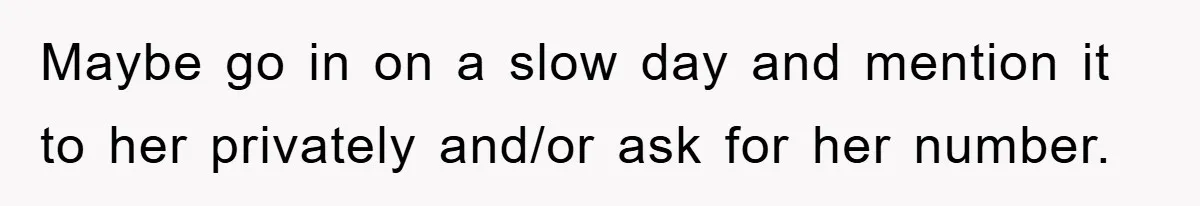 Maybe go in on a slow day and mention it to her privately and/or ask for her number.