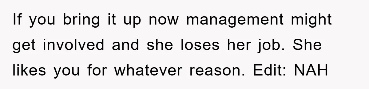 If you bring it up now management might get involved and she loses her job. She likes you for whatever reason. Edit: NAH