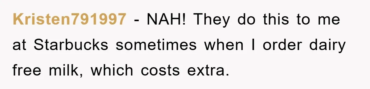 Kristen791997 − NAH! They do this to me at Starbucks sometimes when I order dairy free milk, which costs extra.