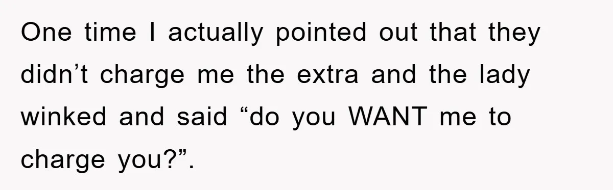 One time I actually pointed out that they didn’t charge me the extra and the lady winked and said “do you WANT me to charge you?”.