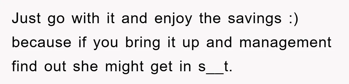 Just go with it and enjoy the savings :) because if you bring it up and management find out she might get in s__t.