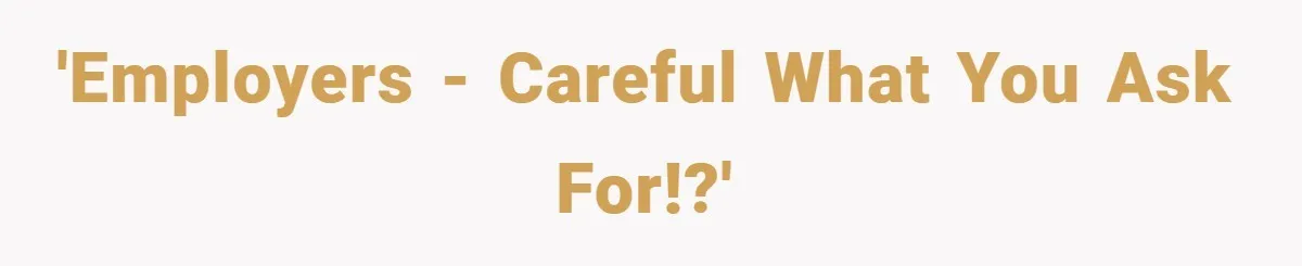 'Employers - careful what you ask for!?'