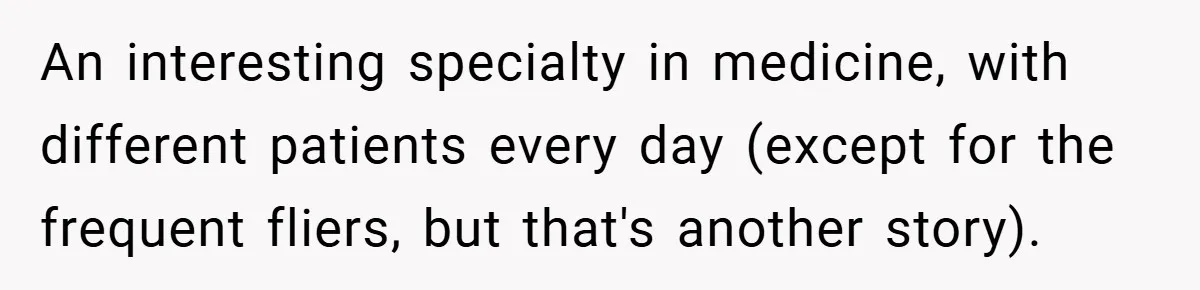 An interesting specialty in medicine, with different patients every day (except for the frequent fliers, but that's another story).