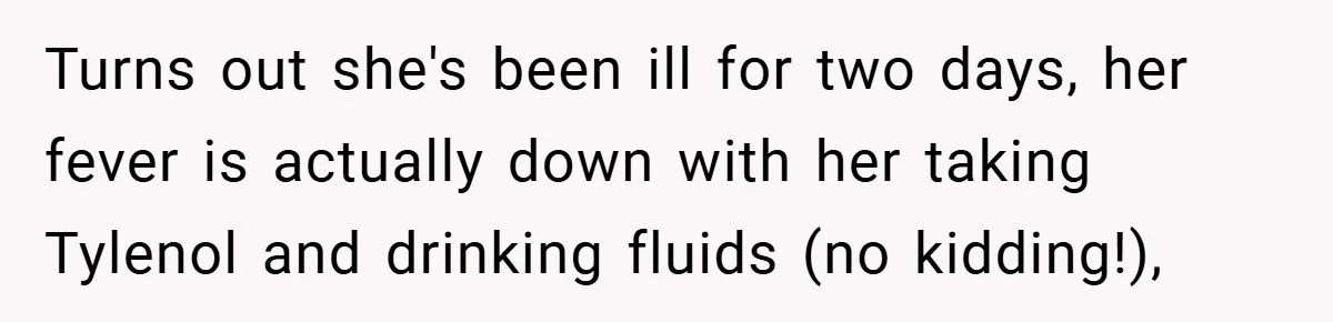 Turns out she's been ill for two days, her fever is actually down with her taking Tylenol and drinking fluids (no kidding!),