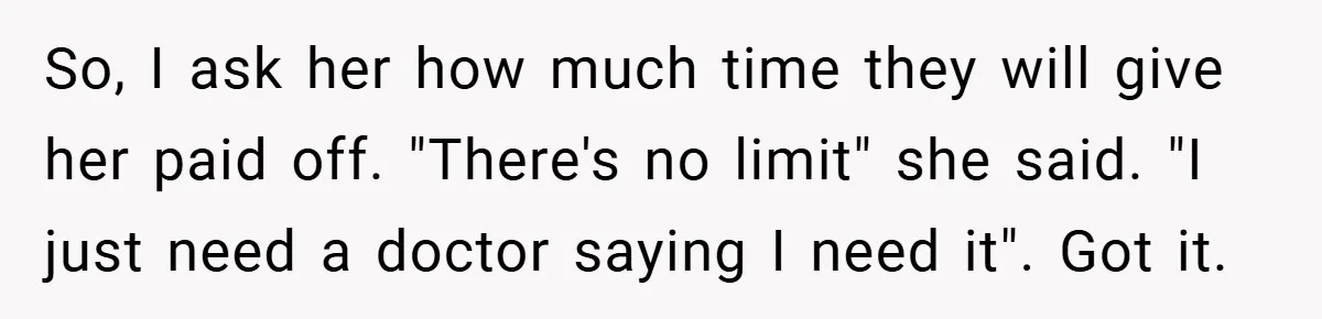 So, I ask her how much time they will give her paid off. "There's no limit" she said. "I just need a doctor saying I need it". Got it.
