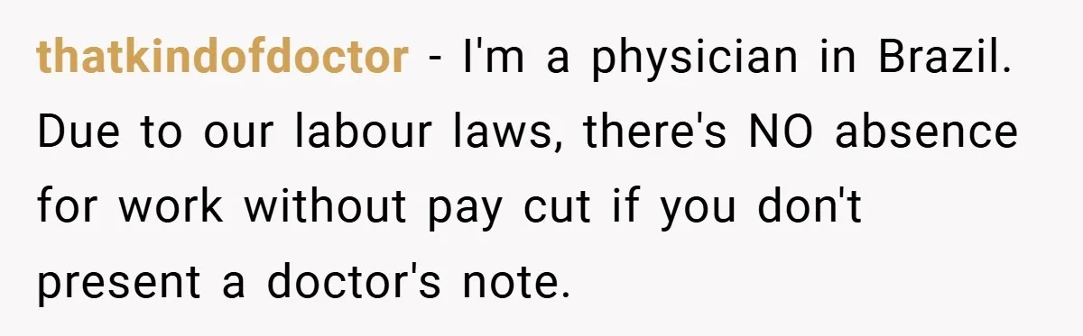 thatkindofdoctor − I'm a physician in Brazil. Due to our labour laws, there's NO absence for work without pay cut if you don't present a doctor's note.