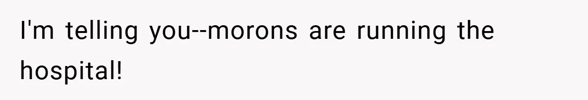 I'm telling you--morons are running the hospital!