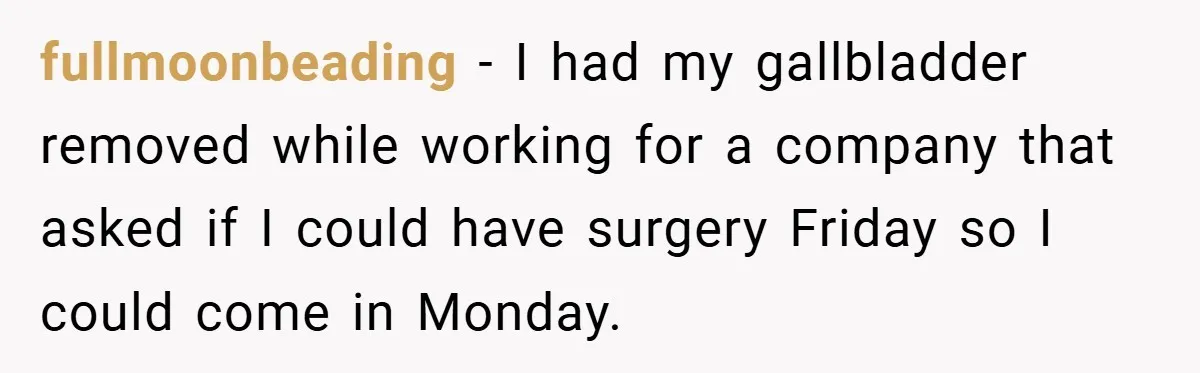 fullmoonbeading − I had my gallbladder removed while working for a company that asked if I could have surgery Friday so I could come in Monday.