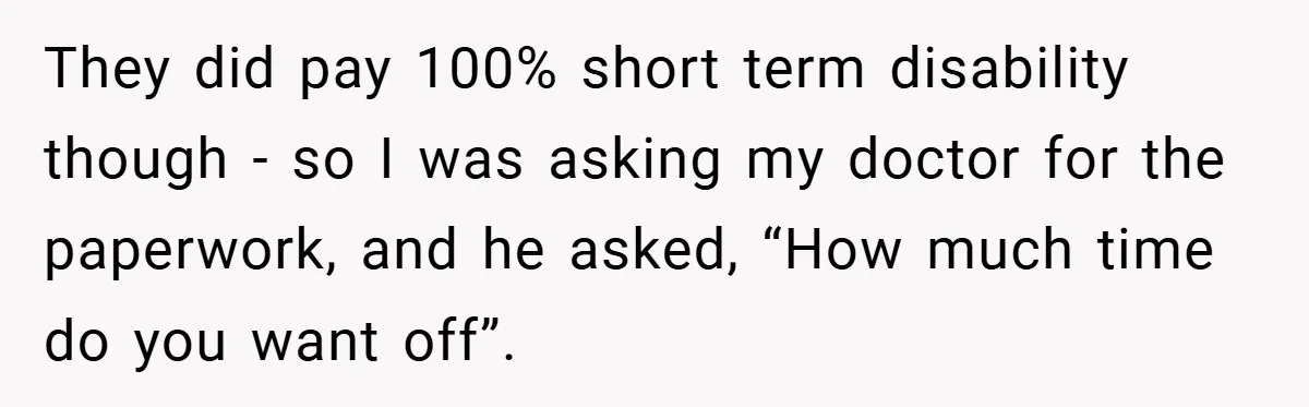 They did pay 100% short term disability though - so I was asking my doctor for the paperwork, and he asked, “How much time do you want off”.