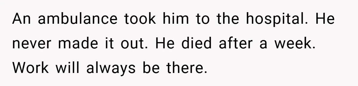 An ambulance took him to the hospital. He never made it out. He died after a week. Work will always be there.