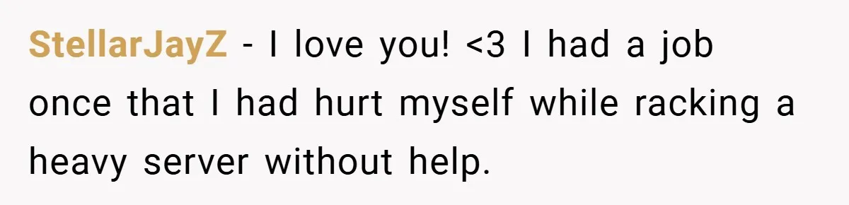 StellarJayZ − I love you! <3 I had a job once that I had hurt myself while racking a heavy server without help.