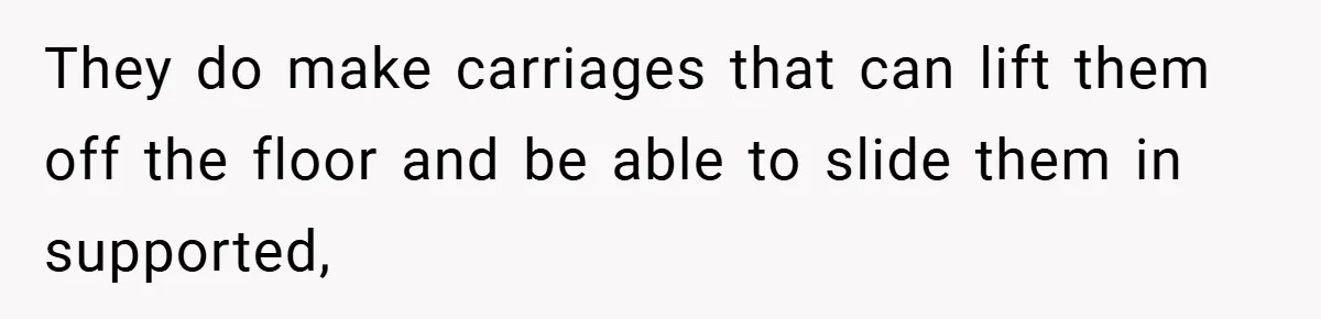 They do make carriages that can lift them off the floor and be able to slide them in supported,
