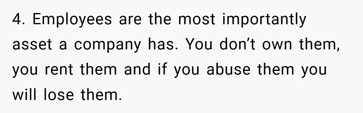 4. Employees are the most importantly asset a company has. You don’t own them, you rent them and if you abuse them you will lose them.