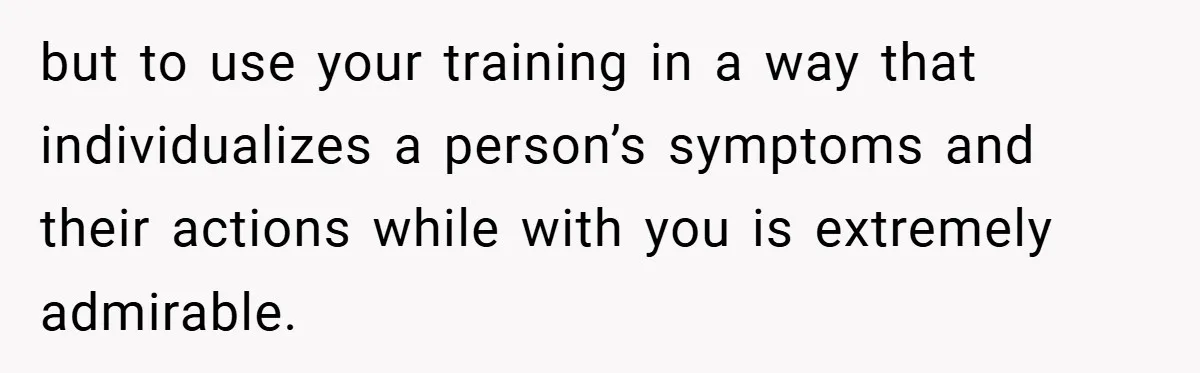 but to use your training in a way that individualizes a person’s symptoms and their actions while with you is extremely admirable.