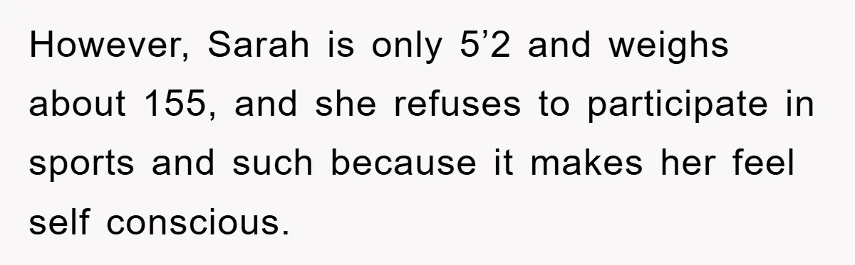 However, Sarah is only 5’2 and weighs about 155, and she refuses to participate in sports and such because it makes her feel self conscious.