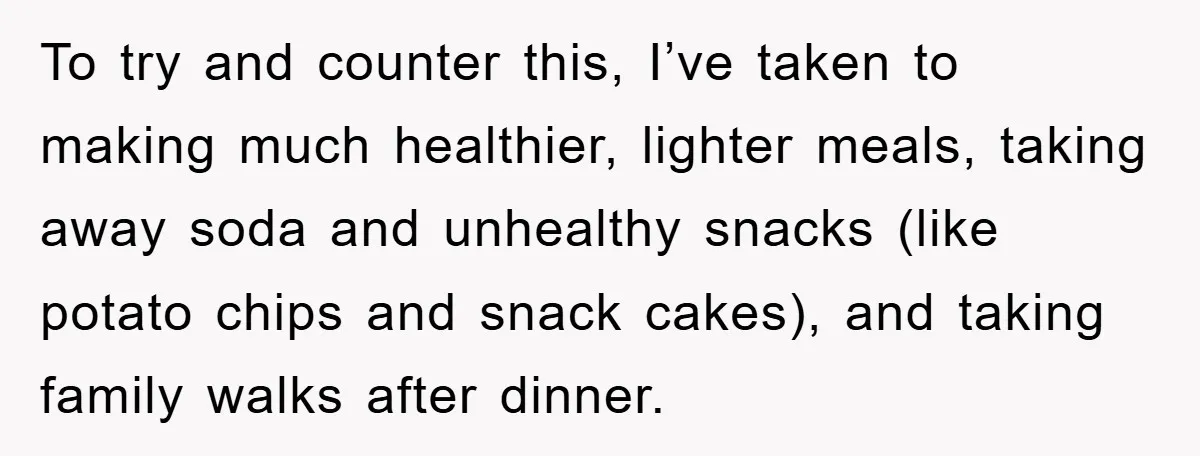 To try and counter this, I’ve taken to making much healthier, lighter meals, taking away soda and unhealthy snacks (like potato chips and snack cakes), and taking family walks after...