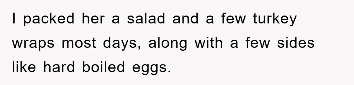 I packed her a salad and a few turkey wraps most days, along with a few sides like hard boiled eggs.