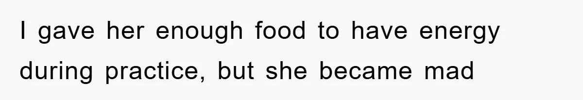 I gave her enough food to have energy during practice, but she became mad