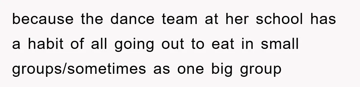 because the dance team at her school has a habit of all going out to eat in small groups/sometimes as one big group