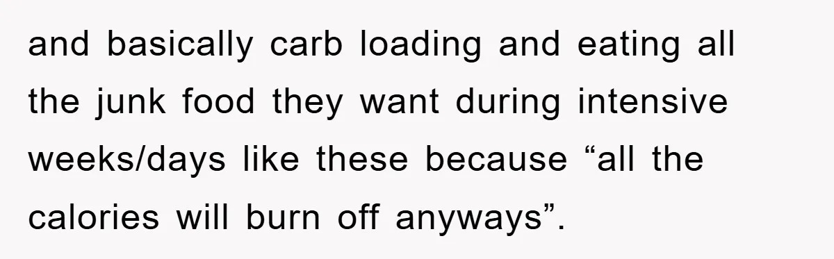 and basically carb loading and eating all the junk food they want during intensive weeks/days like these because “all the calories will burn off anyways”.