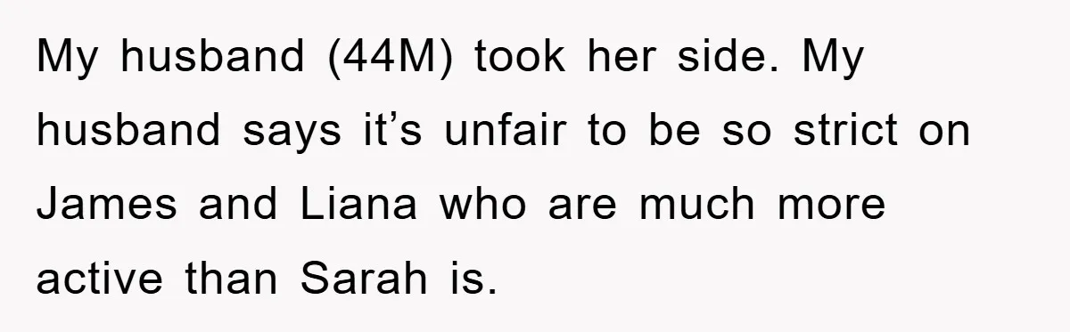 My husband (44M) took her side. My husband says it’s unfair to be so strict on James and Liana who are much more active than Sarah is.