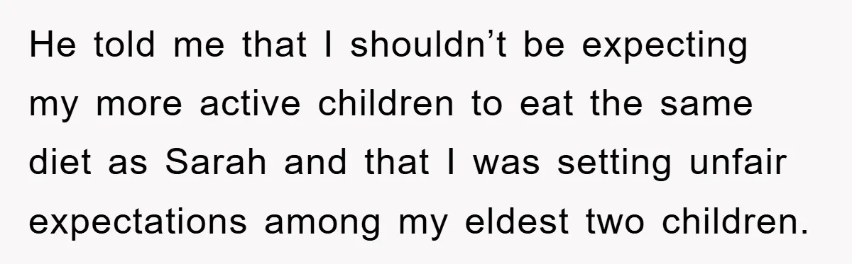 He told me that I shouldn’t be expecting my more active children to eat the same diet as Sarah and that I was setting unfair expectations among my eldest two...