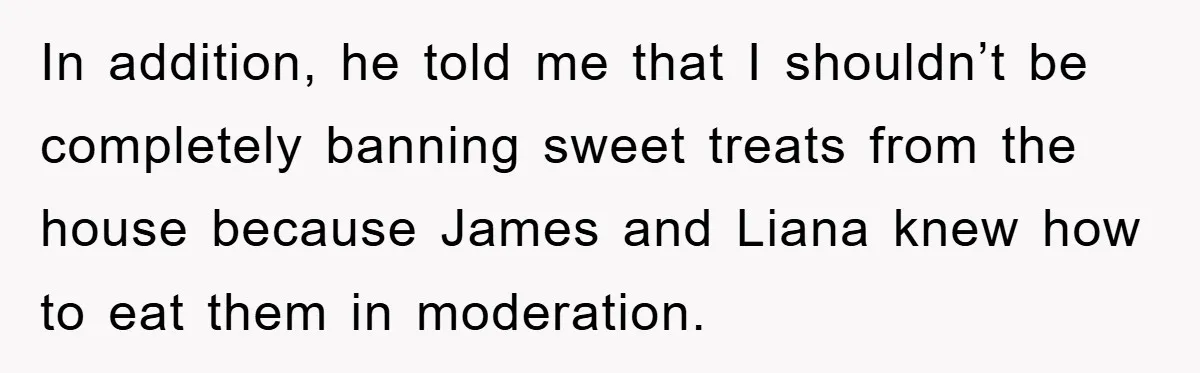 In addition, he told me that I shouldn’t be completely banning sweet treats from the house because James and Liana knew how to eat them in moderation.