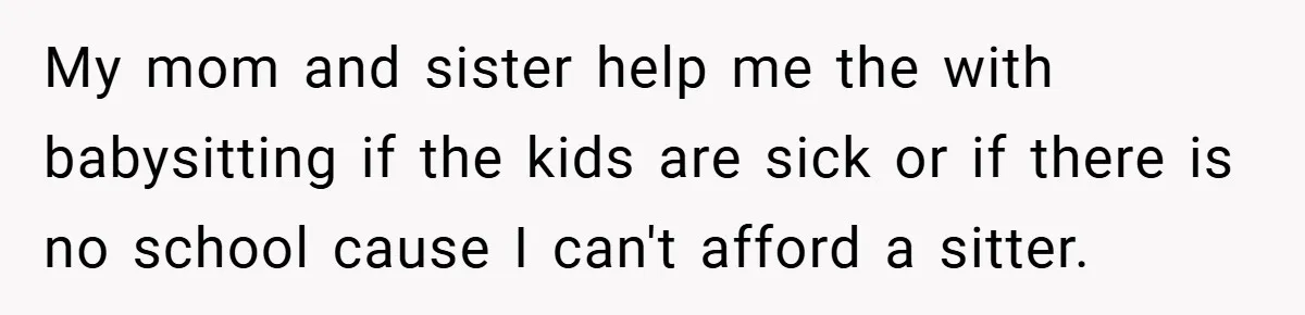 My mom and sister help me the with babysitting if the kids are sick or if there is no school cause I can't afford a sitter.