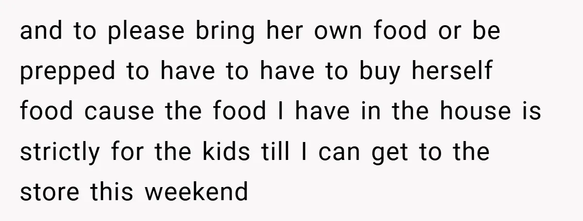 and to please bring her own food or be prepped to have to have to buy herself food cause the food I have in the house is strictly for the...