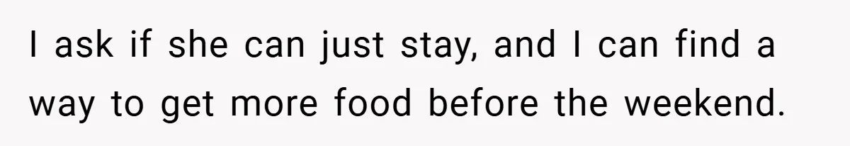 I ask if she can just stay, and I can find a way to get more food before the weekend.