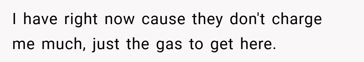 I have right now cause they don't charge me much, just the gas to get here.