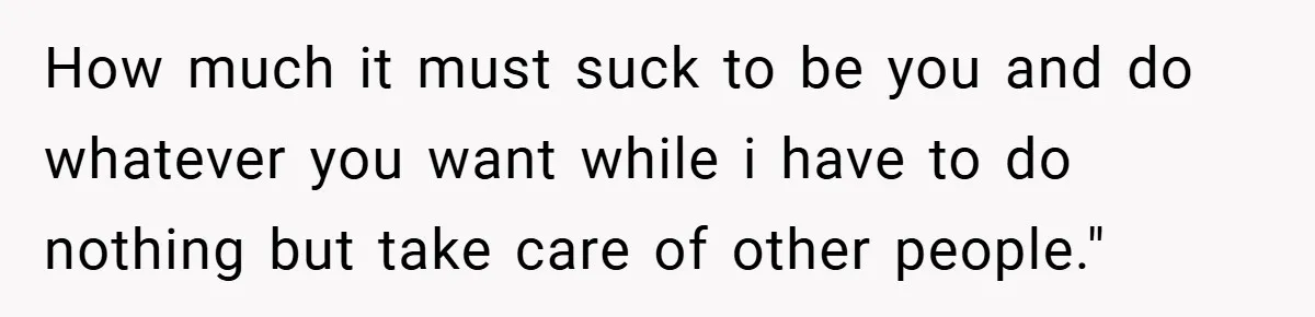 How much it must suck to be you and do whatever you want while i have to do nothing but take care of other people."