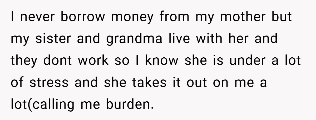 I never borrow money from my mother but my sister and grandma live with her and they dont work so I know she is under a lot of stress and...