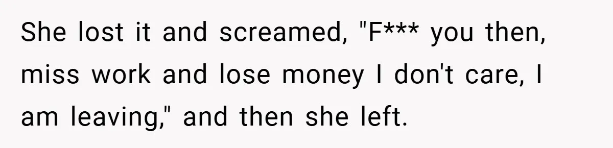 She lost it and screamed, "F*** you then, miss work and lose money I don't care, I am leaving," and then she left.