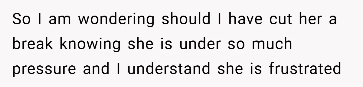 So I am wondering should I have cut her a break knowing she is under so much pressure and I understand she is frustrated
