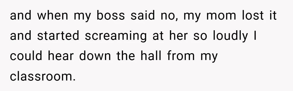 and when my boss said no, my mom lost it and started screaming at her so loudly I could hear down the hall from my classroom.
