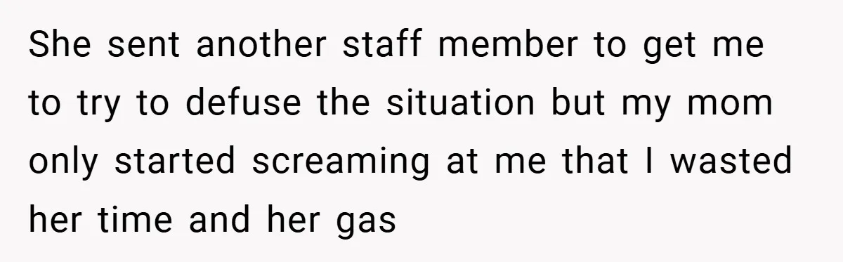 She sent another staff member to get me to try to defuse the situation but my mom only started screaming at me that I wasted her time and her gas