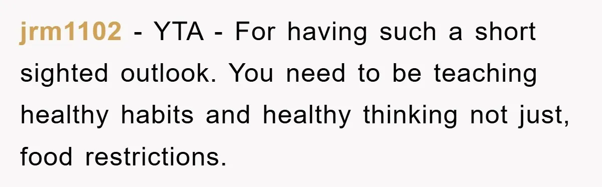 jrm1102 − YTA - For having such a short sighted outlook. You need to be teaching healthy habits and healthy thinking not just, food restrictions.