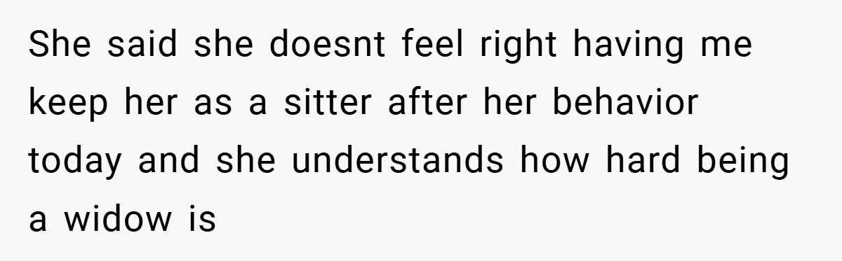 She said she doesnt feel right having me keep her as a sitter after her behavior today and she understands how hard being a widow is