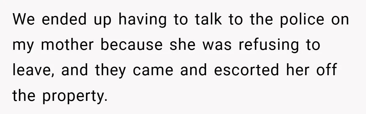 We ended up having to talk to the police on my mother because she was refusing to leave, and they came and escorted her off the property.