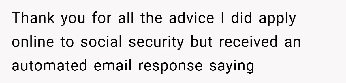 Thank you for all the advice I did apply online to social security but received an automated email response saying