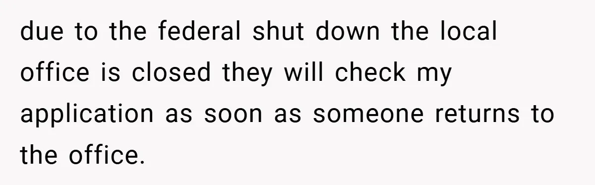 due to the federal shut down the local office is closed they will check my application as soon as someone returns to the office.