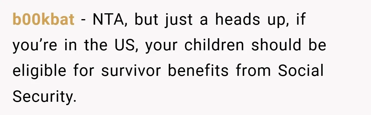 b00kbat − NTA, but just a heads up, if you’re in the US, your children should be eligible for survivor benefits from Social Security.