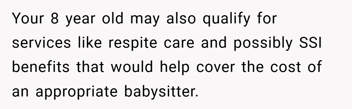 Your 8 year old may also qualify for services like respite care and possibly SSI benefits that would help cover the cost of an appropriate babysitter.