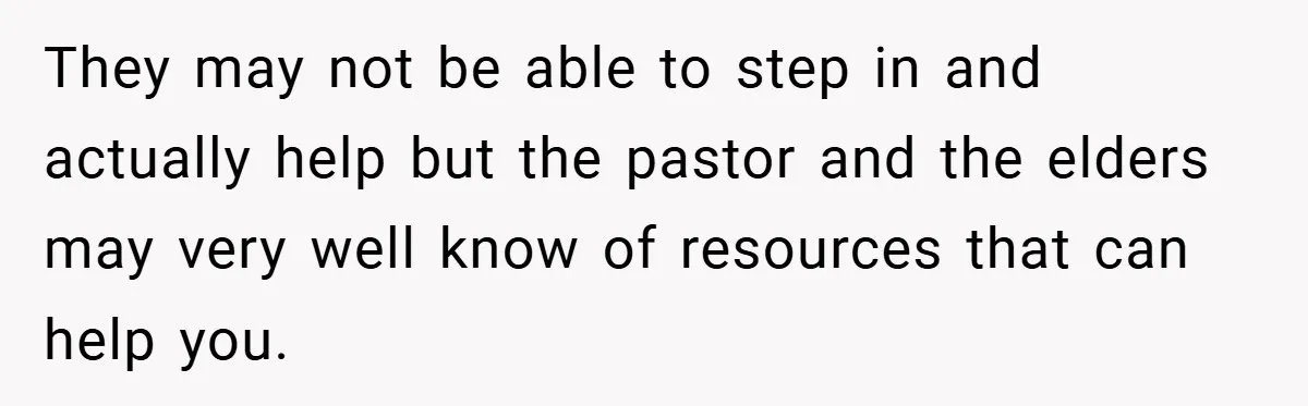They may not be able to step in and actually help but the pastor and the elders may very well know of resources that can help you.