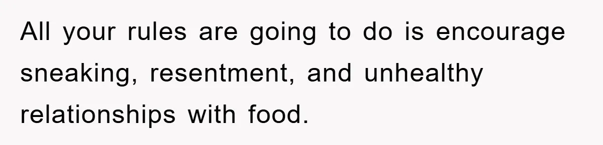 All your rules are going to do is encourage sneaking, resentment, and unhealthy relationships with food.