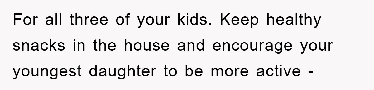 For all three of your kids. Keep healthy snacks in the house and encourage your youngest daughter to be more active -
